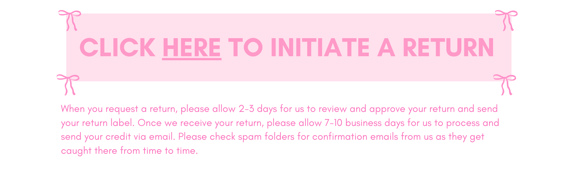 To initiate a return visit our RETURN PORTAL HERE or by clicking the return option on the bottom left of our website.
When you request a return, please allow 2-3 days for us to review and approve your return and send your return label. Once we receive your return, please allow 7-10 business days for us to process and send your credit via email. Please check spam folders for confirmation emails from us as they get caught there from time to time. 

All return shipping and handling charges are the responsibili