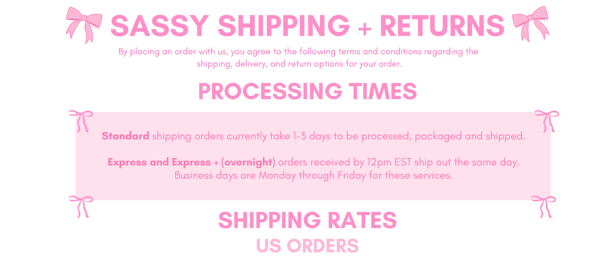 sassy shipping + returns 
Processing times: 
Standard shipping orders currently take 1-3 days to be processed, packaged and shipped.

Express and Express + (overnight) orders received by 12pm EST ship out the same day.
Business days are Monday through Friday for these services.