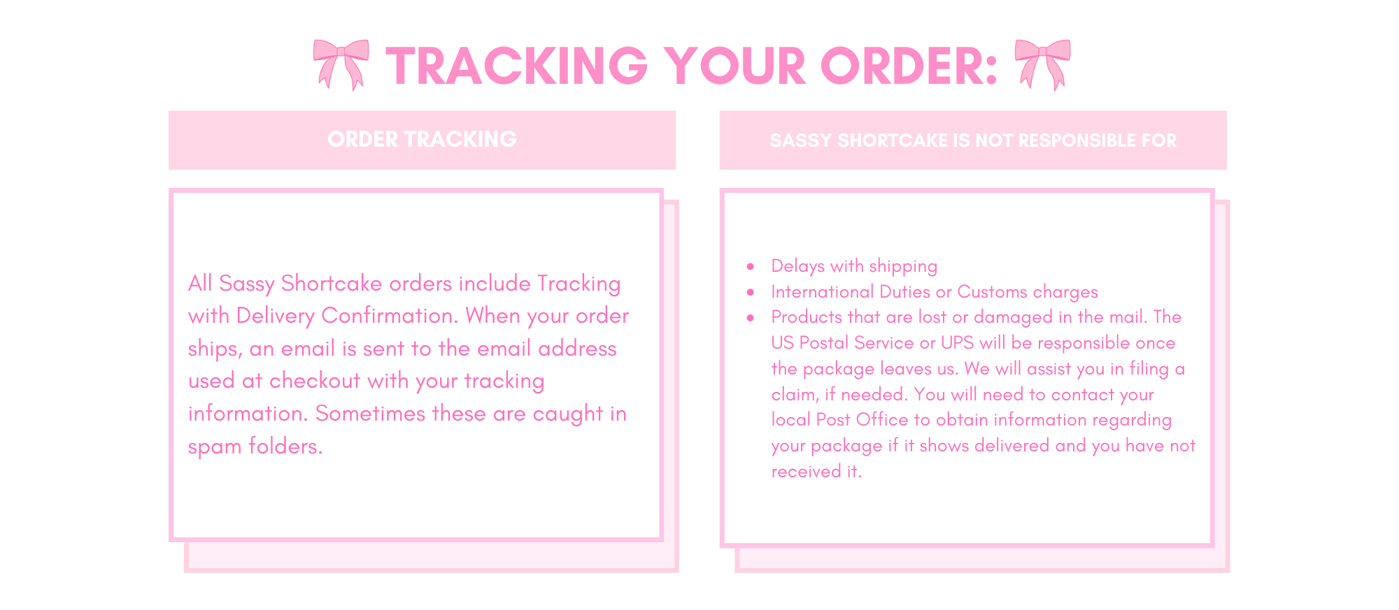 TRACKING YOUR ORDER: 
All Sassy Shortcake orders include Tracking with Delivery Confirmation. When your order ships, an email is sent to the email address used at checkout with your tracking information. Sometimes these are caught in spam folders. 

Sassy Shortcake is NOT responsible for:

Delays with shipping
International Duties or Customs charges
Products that are lost or damaged in the mail. The US Postal Service or UPS will be responsible once the package leaves us. We will assist you in filing a claim